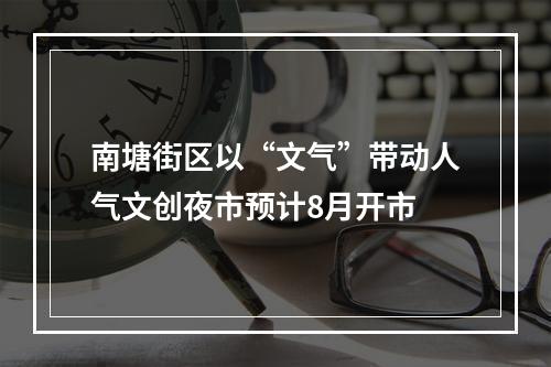南塘街区以“文气”带动人气文创夜市预计8月开市