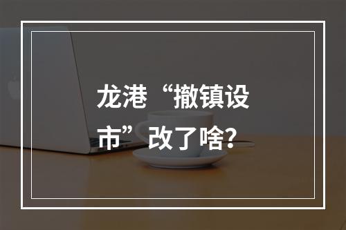 龙港“撤镇设市”改了啥？