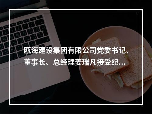 瓯海建设集团有限公司党委书记、董事长、总经理姜瑞凡接受纪律审查和监察调查