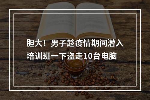 胆大！男子趁疫情期间潜入培训班一下盗走10台电脑