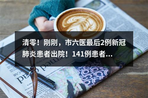 清零！刚刚，市六医最后2例新冠肺炎患者出院！141例患者全部治愈