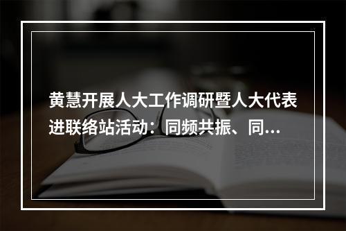 黄慧开展人大工作调研暨人大代表进联络站活动：同频共振、同向发力，凝聚县域发展最大合力