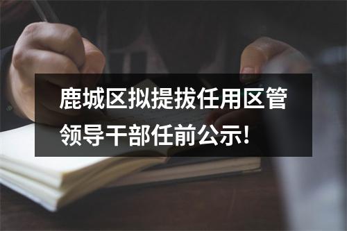 鹿城区拟提拔任用区管领导干部任前公示!