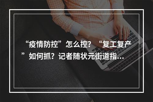 “疫情防控”怎么控？“复工复产”如何抓？记者随状元街道指导服务组走访“两战”现场