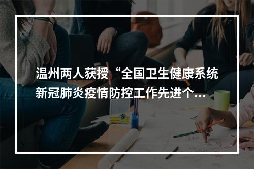 温州两人获授“全国卫生健康系统新冠肺炎疫情防控工作先进个人”