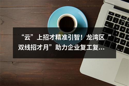 “云”上招才精准引智！龙湾区“双线招才月”助力企业复工复产