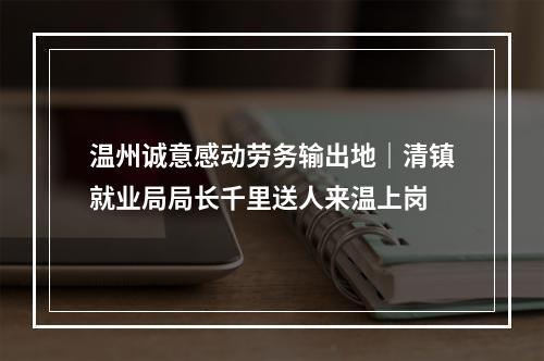 温州诚意感动劳务输出地｜清镇就业局局长千里送人来温上岗