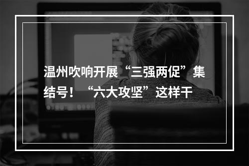 温州吹响开展“三强两促”集结号！“六大攻坚”这样干