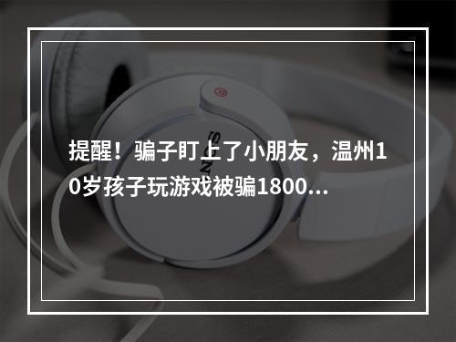 提醒！骗子盯上了小朋友，温州10岁孩子玩游戏被骗18000元