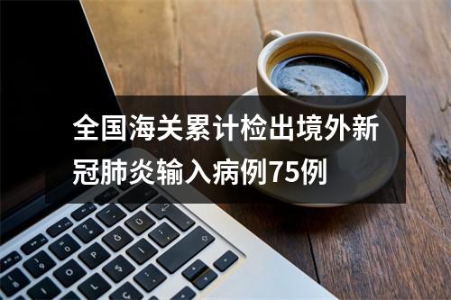 全国海关累计检出境外新冠肺炎输入病例75例