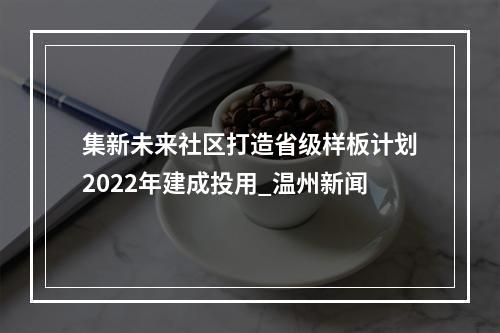 集新未来社区打造省级样板计划2022年建成投用_温州新闻