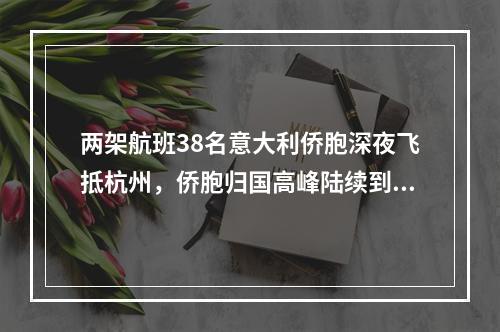 两架航班38名意大利侨胞深夜飞抵杭州，侨胞归国高峰陆续到来，浙江严守输入性第一关