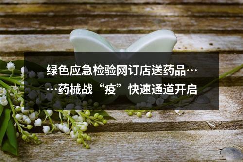 绿色应急检验网订店送药品……药械战“疫”快速通道开启