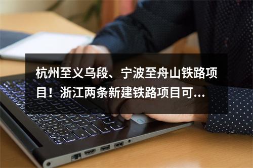 杭州至义乌段、宁波至舟山铁路项目！浙江两条新建铁路项目可研获批复