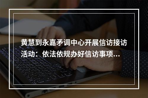 黄慧到永嘉矛调中心开展信访接访活动：依法依规办好信访事项 力争矛盾纠纷及时化解