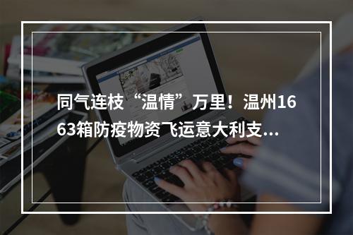 同气连枝“温情”万里！温州1663箱防疫物资飞运意大利支援侨胞