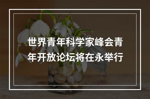 世界青年科学家峰会青年开放论坛将在永举行