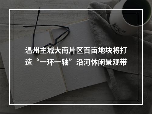 温州主城大南片区百亩地块将打造“一环一轴”沿河休闲景观带