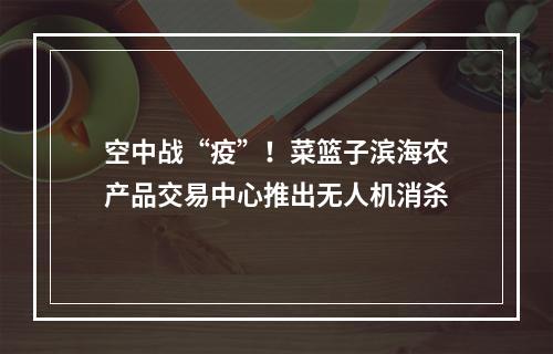 空中战“疫”！菜篮子滨海农产品交易中心推出无人机消杀