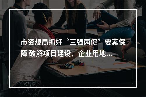 市资规局抓好“三强两促”要素保障 破解项目建设、企业用地困难