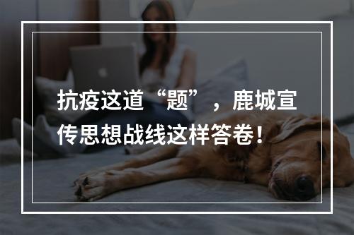 抗疫这道“题”，鹿城宣传思想战线这样答卷！
