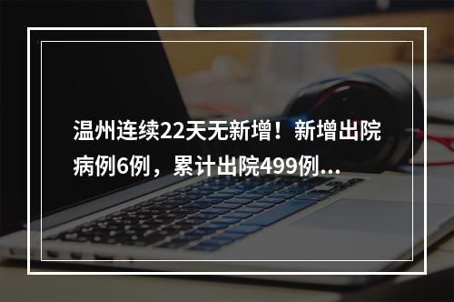 温州连续22天无新增！新增出院病例6例，累计出院499例！