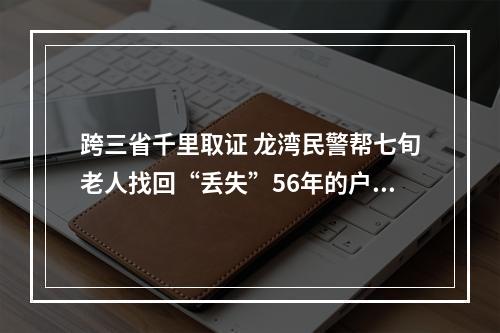 跨三省千里取证 龙湾民警帮七旬老人找回“丢失”56年的户口