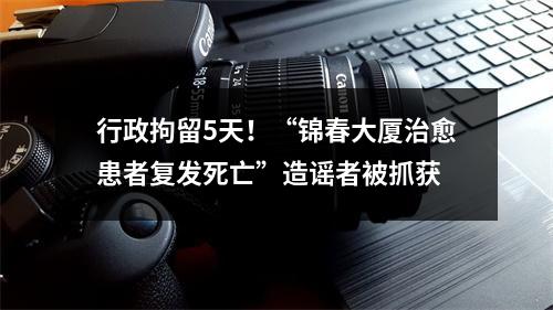 行政拘留5天！“锦春大厦治愈患者复发死亡”造谣者被抓获