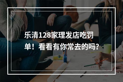乐清128家理发店吃罚单！看看有你常去的吗？