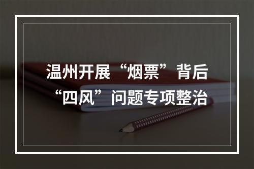 温州开展“烟票”背后“四风”问题专项整治