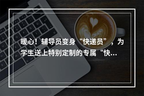 暖心！辅导员变身“快递员”，为学生送上特别定制的专属“快递”
