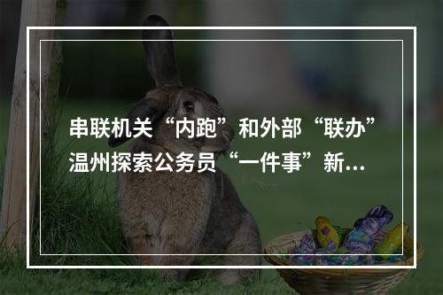 串联机关“内跑”和外部“联办”温州探索公务员“一件事”新模式
