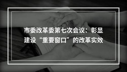 市委改革委第七次会议：彰显建设“重要窗口”的改革实效