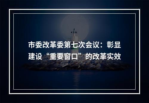 市委改革委第七次会议：彰显建设“重要窗口”的改革实效