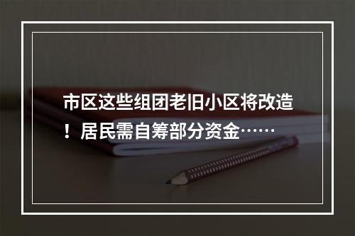 市区这些组团老旧小区将改造！居民需自筹部分资金……