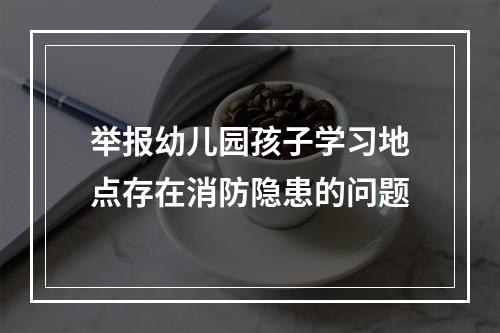 举报幼儿园孩子学习地点存在消防隐患的问题