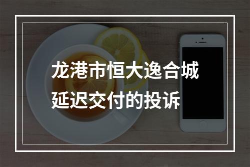 龙港市恒大逸合城延迟交付的投诉