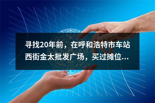 寻找20年前，在呼和浩特市车站西街金太批发广场，买过摊位柜台，精品屋门面房的温州