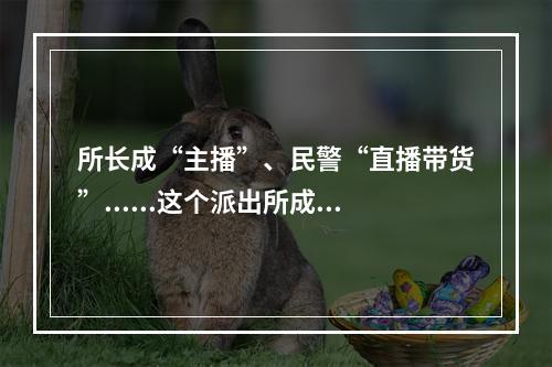 所长成“主播”、民警“直播带货”......这个派出所成了高校“网红”
