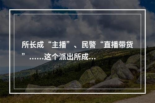 所长成“主播”、民警“直播带货”......这个派出所成了高校“网红”