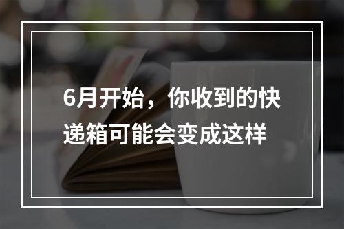 6月开始，你收到的快递箱可能会变成这样