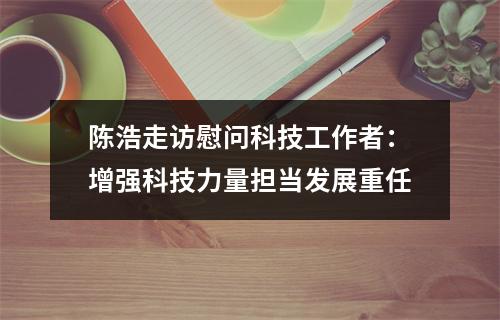陈浩走访慰问科技工作者：增强科技力量担当发展重任