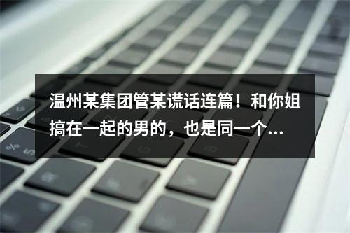 温州某集团管某谎话连篇！和你姐搞在一起的男的，也是同一个集团的，有老婆有家庭