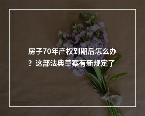 房子70年产权到期后怎么办？这部法典草案有新规定了