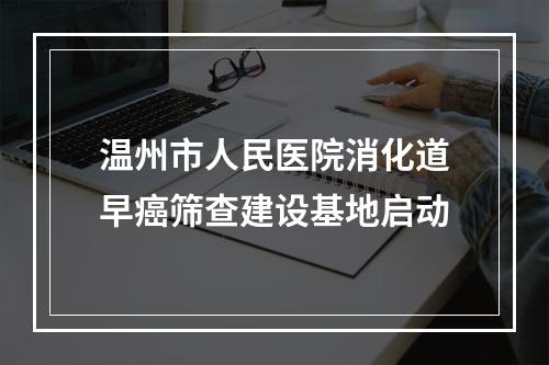 温州市人民医院消化道早癌筛查建设基地启动