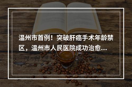 温州市首例！突破肝癌手术年龄禁区，温州市人民医院成功治愈90岁高龄巨大肝 ...