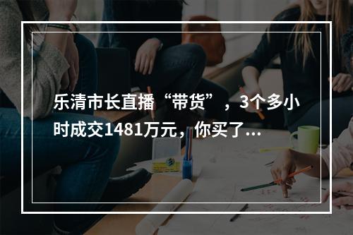 乐清市长直播“带货”，3个多小时成交1481万元，你买了吗？