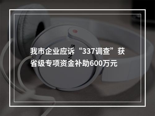 我市企业应诉“337调查”获省级专项资金补助600万元