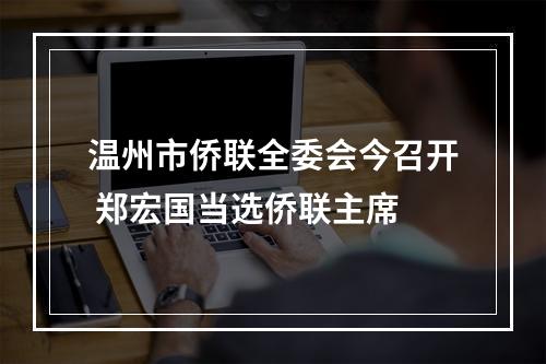 温州市侨联全委会今召开 郑宏国当选侨联主席