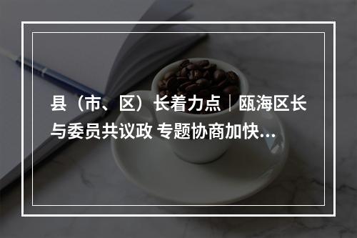 县（市、区）长着力点｜瓯海区长与委员共议政 专题协商加快新一轮旧小区改造